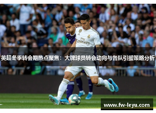 英超冬季转会期热点聚焦：大牌球员转会动向与各队引援策略分析