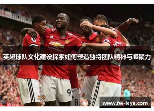 英超球队文化建设探索如何塑造独特团队精神与凝聚力 英超球队文化建设探索如何塑造独特团队精神与凝聚力