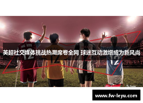 英超社交媒体挑战热潮席卷全网 球迷互动激增成为新风尚