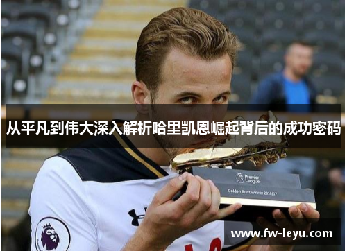 从平凡到伟大深入解析哈里凯恩崛起背后的成功密码 从平凡到伟大深入解析哈里凯恩崛起背后的成功密码