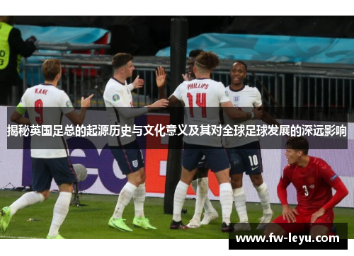 揭秘英国足总的起源历史与文化意义及其对全球足球发展的深远影响