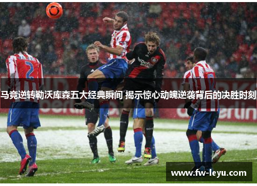 马竞逆转勒沃库森五大经典瞬间 揭示惊心动魄逆袭背后的决胜时刻