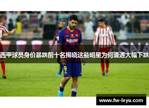 西甲球员身价暴跌前十名揭晓这些明星为何遭遇大幅下跌