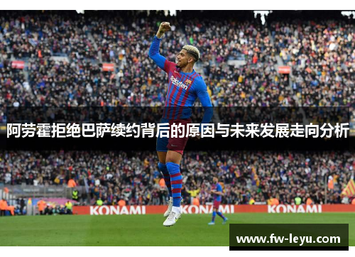 阿劳霍拒绝巴萨续约背后的原因与未来发展走向分析