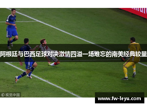 阿根廷与巴西足球对决激情四溢一场难忘的南美经典较量