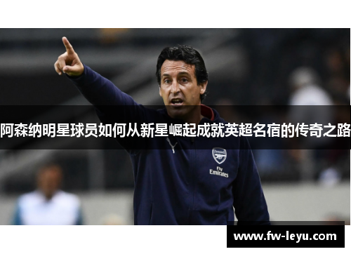 阿森纳明星球员如何从新星崛起成就英超名宿的传奇之路 阿森纳明星球员如何从新星崛起成就英超名宿的传奇之路