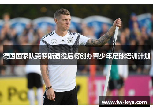 德国国家队克罗斯退役后将创办青少年足球培训计划 德国国家队克罗斯退役后将创办青少年足球培训计划
