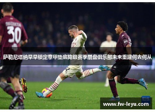 萨勒尼塔纳早早锁定意甲垫底降级赛季崩盘俱乐部未来重建何去何从