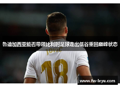 鲁迪加西亚能否带领比利时足球走出低谷重回巅峰状态 鲁迪加西亚能否带领比利时足球走出低谷重回巅峰状态