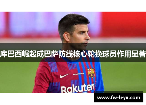 库巴西崛起成巴萨防线核心轮换球员作用显著 库巴西崛起成巴萨防线核心轮换球员作用显著